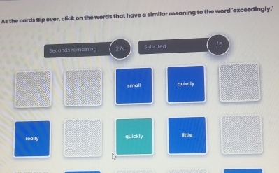 As the cards flip over, click on the words that have a similar meaning to the word 'exceedingly.'
Seconds remaining 27s Selected 1/5
small quietly
really quickly little
