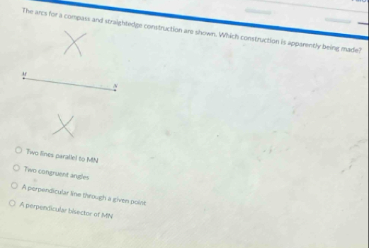 The arcs for a compass and straightedge construction are shown. Which construction is apparently being made?
At
N
Two lines parallel to MN
Two congruent angles
A perpendicular line through a given point
A perpendicular bisector of MN