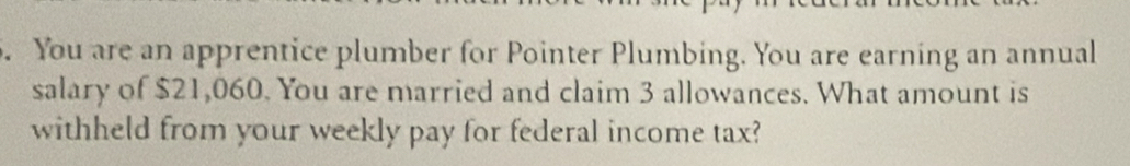 You are an apprentice plumber for Pointer Plumbing. You are earning an annual 
salary of $21,060. You are married and claim 3 allowances. What amount is 
withheld from your weekly pay for federal income tax?