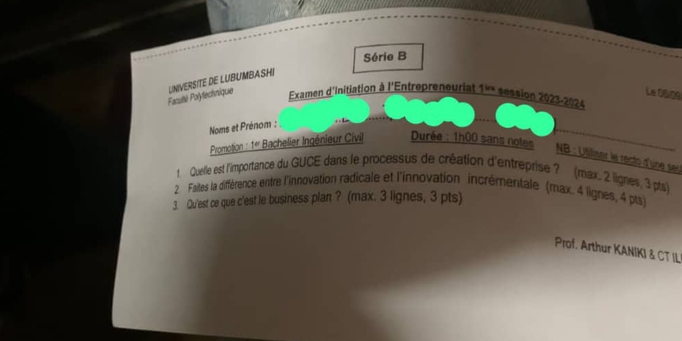 Série B 
Facutté Polytechnique UNIVERSITE DE LUBUMBASHI 
Le 08.09 
Examen d'Initiation à l'Entrepreneuriat 1^(in) session 2023-2024 
Noms et Prénom : 
Promotion : 1ª Bachelier Ingénieur Civil Durée : 1h00 sans notes NB : Utiliter le recto d'une seu 
1. Quelle est l'importance du GUCE dans le processus de création d'entreprise ? (max. 2 lignes, 3 pts) 
2. Faites la différence entre l'innovation radicale et l'innovation incrémentale (max. 4 lignes, 4 pts) 
3. Qu'est ce que c'est le business plan ? (max. 3 lignes, 3 pts) 
Prof. Arthur KANIKI & CT IL