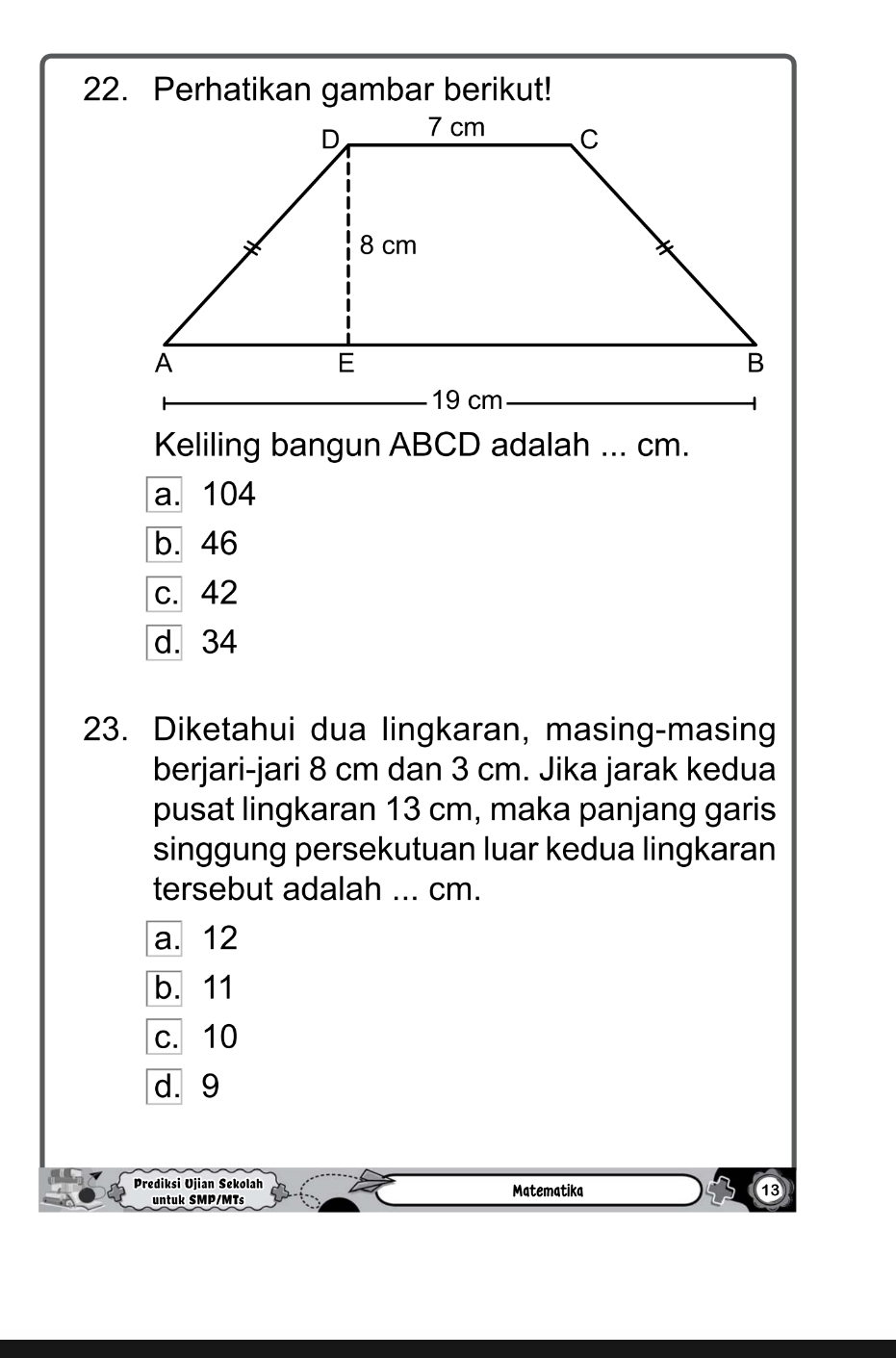 Keliling bangun ABCD adalah ... cm.
a. 104
b. 46
c. 42
d. 34
23. Diketahui dua lingkaran, masing-masing
berjari-jari 8 cm dan 3 cm. Jika jarak kedua
pusat lingkaran 13 cm, maka panjang garis
singgung persekutuan luar kedua lingkaran
tersebut adalah ... cm.
a. 12
b. 11
c. 10
d. 9
Prediksi Ujian Sekolah Matematika
untuk SMP/MTs
⑬3