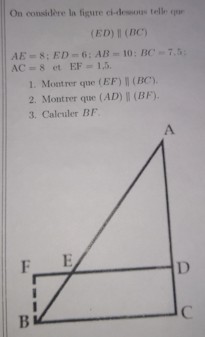 On considère la figure ci-dessous telle que
(ED)beginvmatrix endvmatrix (BC)
AE=8; ED=6; AB=10; BC=7,5 :
AC=8 et EF=1,5. 
1. Montrer que (EF)beginvmatrix endvmatrix (BC). 
2. Montrer que (AD)parallel (BF).