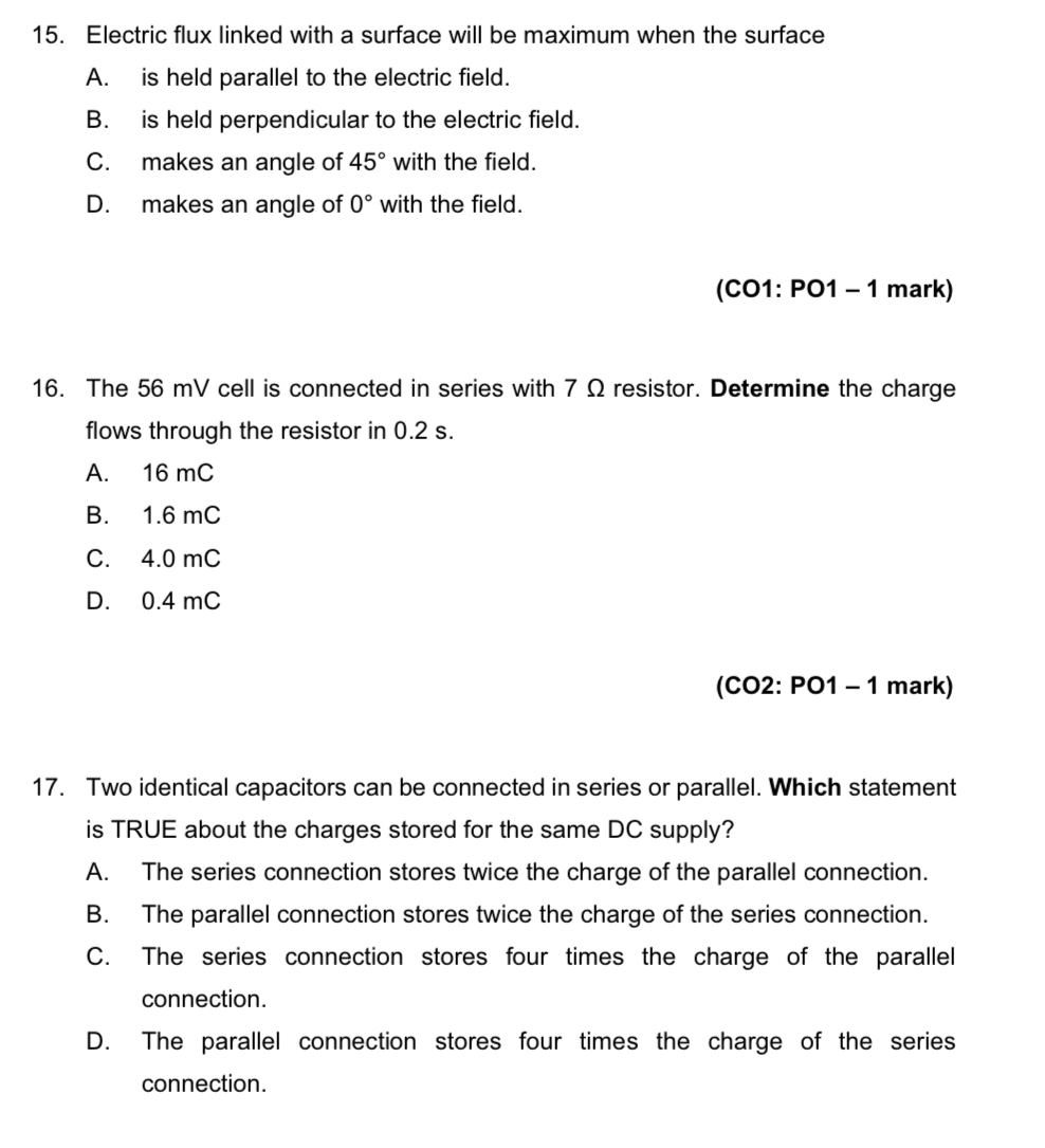 Electric flux linked with a surface will be maximum when the surface
A. is held parallel to the electric field.
B. is held perpendicular to the electric field.
C. makes an angle of 45° with the field.
D. makes an angle of 0° with the field.
(CO1: PO1 - 1 mark)
16. The 56 mV cell is connected in series with 7 Ω resistor. Determine the charge
flows through the resistor in 0.2 s.
A. 16 mC
B. 1.6 mC
C. 4.0 mC
D. 0.4 mC
(CO2: PO1 - 1 mark)
17. Two identical capacitors can be connected in series or parallel. Which statement
is TRUE about the charges stored for the same DC supply?
A. The series connection stores twice the charge of the parallel connection.
B. The parallel connection stores twice the charge of the series connection.
C. The series connection stores four times the charge of the parallel
connection.
D. The parallel connection stores four times the charge of the series
connection.