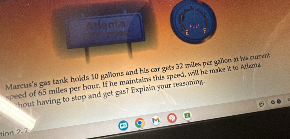 Atlanta 
FUEL 
E F 
Marcus’s gas tank holds 10 gallons and his car gets 32 miles per gallon at his current 
speed of 65 miles per hour. If he maintains this speed, will he make it to Atlanta 
hout having to stop and get gas? Explain your reasoning. 
tion 2-7