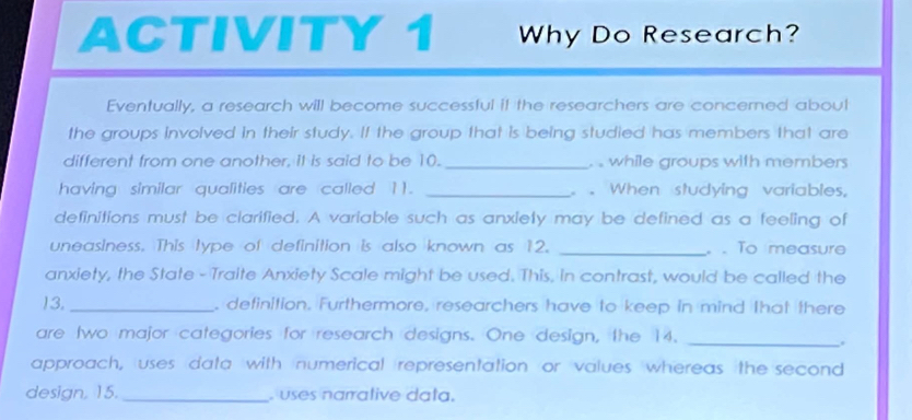 ACTIVITY 1 Why Do Research? 
Eventually, a research will become successful if the researchers are concerned aboul 
the groups involved in their study. If the group that is being studied has members that are 
different from one another, it is said to be 10. _. . while groups with members 
having similar qualities are called 11. _ . When studying variables, 
definitions must be clarified. A variable such as anxiely may be defined as a feeling of 
uneasiness. This type of definition is also known as 12. _。 . To measure 
anxiety, the State - Traite Anxiety Scale might be used. This, in contrast, would be called the 
13. _, definition. Furthermore, researchers have to keep in mind that there 
are two major categories for research designs. One design, the 14._ 
. 
approach, uses data with numerical representation or values whereas the second 
design, 15._ . uses narralive data.