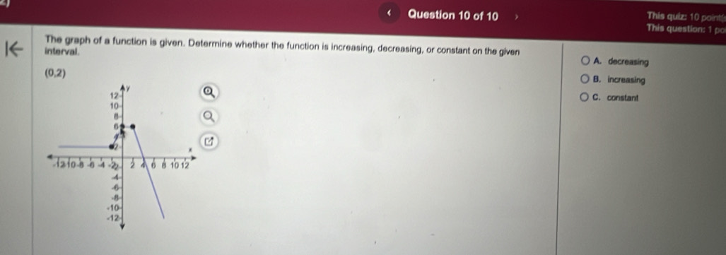 This quiz: 10 point(
This question: 1 po
The graph of a function is given. Determine whether the function is increasing, decreasing, or constant on the given A. decreasing
interval.
(0,2)
B. increasing
C. constant