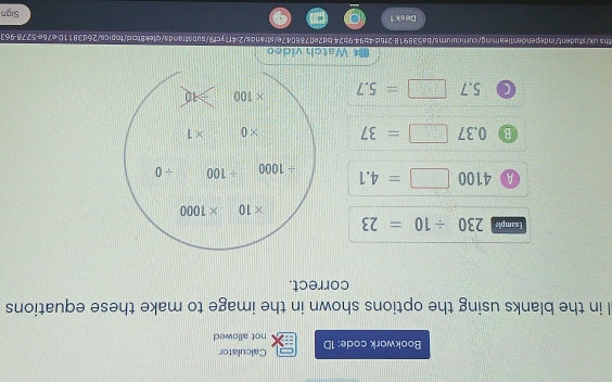 Calculator 
Bookwork code: 1D not allowed 
l in the blanks using the options shown in the image to make these equations 
correct. 
Example 230/ 10=23
* 10 * 1000
A 4100□ =4.1 / 1000 / 100 ÷ 0
B 0.37□ =37 * 0 * 1
0 5.7 □ =5.7 * 100 | ≥slant 10
《 Watch video 
ths uk/student/independentlearning/curriculums/ba538918 2f6d 4b94 9b24bd2e0786047e/strands/2 4f1ycf9/substrands/qtek8tcic/topics/26d38110 e76e-5278963 
Desk 1 Sign