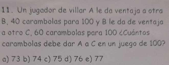 Un jugador de villar A le da ventaja a otra
B, 40 carambolas para 100 y B le da de ventaja
a otro C, 60 carambolas para 100 ¿Cuántos
carambolas debe dar A a C en un juego de 100?
a) 73 b) 74 c) 75 d) 76 e) 77