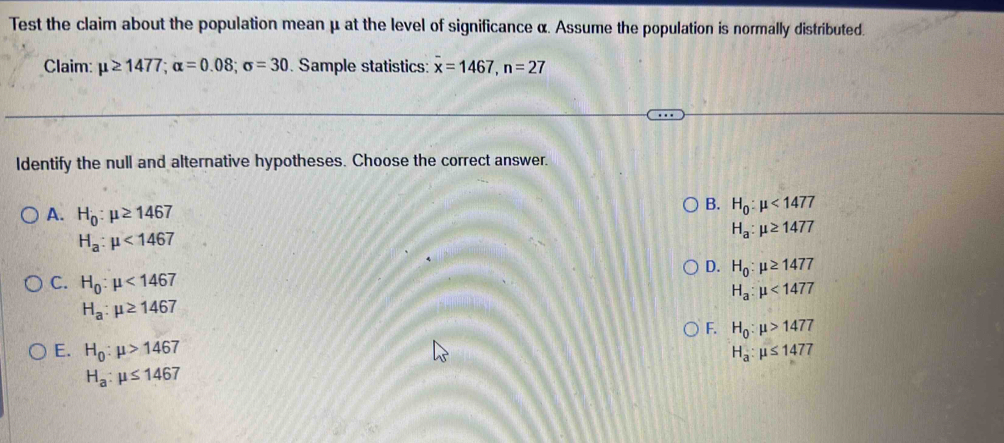 Test the claim about the population mean μ at the level of significance α. Assume the population is normally distributed.
Claim: mu ≥ 1477; alpha =0.08; sigma =30. Sample statistics: x=1467, n=27
Identify the null and alternative hypotheses. Choose the correct answer.
B. H_0:mu <1477</tex>
A. H_0:mu ≥ 1467 H_a:mu ≥ 1477
H_a:mu <1467</tex>
D. H_0:mu ≥ 1477
C. H_0:mu <1467</tex>
H_a:mu <1477</tex>
H_a:mu ≥ 1467
F. H_0:mu >1477
E. H_0:mu >1467 H_a:mu ≤ 1477
H_a:mu ≤ 1467