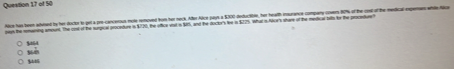 Aice has been advised by her doctor to get a pre-cancerous mole removed from her neck. After Alice pays a $300 deductible, her health insurance comparny covers 80% of the cost of the medical expernses while Alize
pays the remaining amount. The cost of the surgical procedure is $720, the office vist is $85, and the doctor's lee is $225. What is Alice's sharre of the medical bills for the procedure?
$054
5
$445