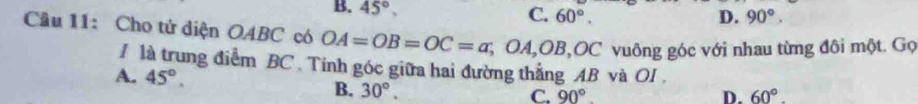 B. 45°,
C. 60°. D. 90°. 
Câu 11: Cho tử diện OABC có OA=OB=OC=a, OA, OB, OC OC vuông góc với nhau từng đôi một. Gọ
1 là trung điểm BC. Tính góc giữa hai đường thắng AB và OI.
A. 45°. C. 90°
B. 30°.
D. 60°.