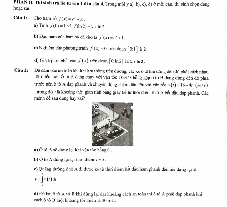 PHÁN II. Thí sinh trả lời từ câu 1 đến câu 4. Trong mỗi ý a), b), c), d) ở mỗi câu, thí sinh chọn dúng
hoặc sai.
Câu 1: Cho hàm số f(x)=e^x+x.
a) Tính f(0)=1 và f(ln 2)=2+ln 2.
b) Đạo hàm của hàm số đã cho là f'(x)=e^x+1.
c) Nghiệm của phương trình f'(x)=0 trên đoạn [0;1] là 2
d) Giá trị lớn nhất của f(x) trên đoạn [0;ln 2] là 2+ln 2.
Câu 2: Đề đảm bảo an toàn khi khi lưu thông trên đường, các xe ô tô khi dừng đèn đỏ phải cách nhau
tối thiểu 1m. Ô tô A đang chạy với vận tốc 16m/s bỗng gặp ô tô B đang dừng đèn đỏ phía
trước nên ô tô A đạp phanh và chuyển động chậm dần đều với vận tốc v(t)=16-4t (m/s)
, trong đó 1 là khoảng thời gian tính bằng giây kể từ thời điểm ô tô A bắt đầu đạp phanh. Các
mệnh đề sau đúng hay sai?
a) Ô tô A sẽ dừng lại khi vận tốc bằng 0 .
b) Ô tô A dừng lại tại thời diểm t=5.
c) Quãng dường ô tô A di dược kể từ thời diểm bắt đầu hãm phanh đến lúc dừng lại là
s=∈tlimits _0^5v(t)dt.
d) Để hai ô tô A và B khi dừng lại dạt khoảng cách an toàn thì ô tô A phải đạp phanh khi
cách ô tô B một khoảng tối thiểu là 30 mét.