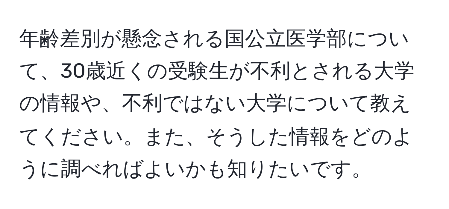 年齢差別が懸念される国公立医学部について、30歳近くの受験生が不利とされる大学の情報や、不利ではない大学について教えてください。また、そうした情報をどのように調べればよいかも知りたいです。