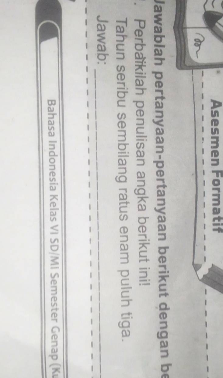 Asesmen Formatif 
Jawablah pertanyaan-pertanyaan berikut dengan be 
. Perbaikilah penulisan angka berikut ini! 
Tahun seribu sembilang ratus enam puluh tiga. 
Jawab:_ 
Bahasa Indonesia Kelas VI SD/MI Semester Genap (K