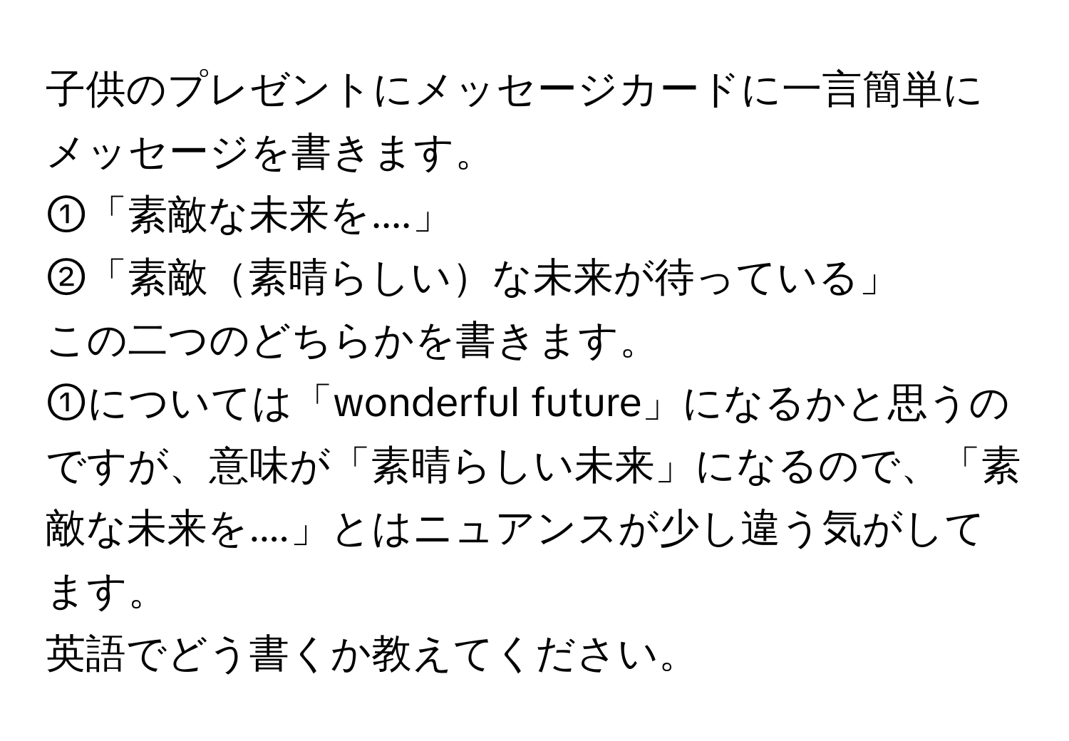 子供のプレゼントにメッセージカードに一言簡単にメッセージを書きます。  
①「素敵な未来を....」  
②「素敵素晴らしいな未来が待っている」  
この二つのどちらかを書きます。  
①については「wonderful future」になるかと思うのですが、意味が「素晴らしい未来」になるので、「素敵な未来を....」とはニュアンスが少し違う気がしてます。  
英語でどう書くか教えてください。