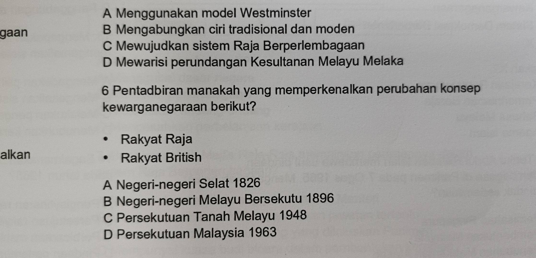 A Menggunakan model Westminster
gaan
B Mengabungkan ciri tradisional dan moden
C Mewujudkan sistem Raja Berperlembagaan
D Mewarisi perundangan Kesultanan Melayu Melaka
6 Pentadbiran manakah yang memperkenalkan perubahan konsep
kewarganegaraan berikut?
Rakyat Raja
alkan
Rakyat British
A Negeri-negeri Selat 1826
B Negeri-negeri Melayu Bersekutu 1896
C Persekutuan Tanah Melayu 1948
D Persekutuan Malaysia 1963