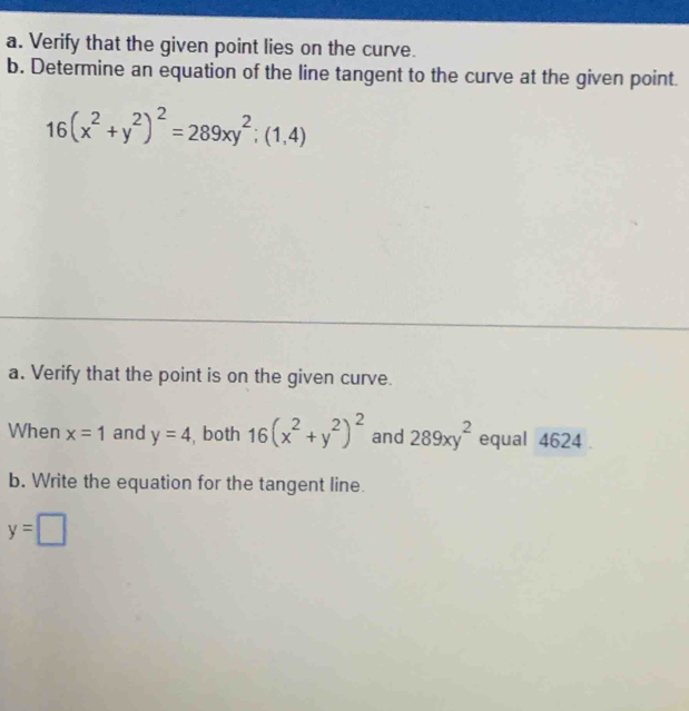 Verify that the given point lies on the curve. 
b. Determine an equation of the line tangent to the curve at the given point.
16(x^2+y^2)^2=289xy^2;(1,4)
a. Verify that the point is on the given curve. 
When x=1 and y=4 both 16(x^2+y^2)^2 and 289xy^2 equal 4624. 
b. Write the equation for the tangent line.
y=□