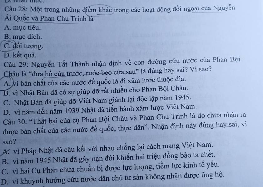 man uue.
Câu 28: Một trong những điểm khác trong các hoạt động đối ngoại của Nguyễn
Ái Quốc và Phan Chu Trinh là
A. mục tiêu.
B. mục đích.
C. đối tượng.
D. kết quả.
Câu 29: Nguyễn Tất Thành nhận định về con đường cứu nước của Phan Bội
Châu là “đưa hồ cửa trước, rước beo cửa sau” là đúng hay sai? Vì sao?
A. vì bản chất của các nước đế quốc là đi xâm lược thuộc địa.
B. vì Nhật Bản đã có sự giúp đỡ rất nhiều cho Phan Bội Châu.
C. Nhật Bản đã giúp đỡ Việt Nam giành lại độc lập năm 1945.
D. vì năm đến năm 1939 Nhật đã tiến hành xâm lược Việt Nam.
Câu 30: “Thất bại của cụ Phan Bội Châu và Phan Chu Trinh là do chưa nhận ra
được bản chất của các nước đế quốc, thực dân". Nhận định này đúng hay sai, vì
sao?
A. vì Pháp Nhật đã câu kết với nhau chống lại cách mạng Việt Nam.
B. vì năm 1945 Nhật đã gây nạn đói khiến hai triệu đồng bào ta chết.
C. vì hai Cụ Phan chưa chuẩn bị được lực lượng, tiềm lực kinh tế yếu.
D. vì khuynh hướng cứu nước dân chủ tư sản không nhận được ủng hộ.