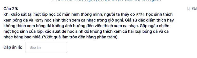 Đá 
Khi khảo sát tại một lớp học có màn hình thông minh, người ta thấy có 65% học sinh thích 
xem bóng đá và 48% học sinh thích xem ca nhạc trong giờ nghỉ. Giả sử đặc điểm thích hay 
không thích xem bóng đá không ảnh hưởng đến việc thích xem ca nhạc. Gặp ngẫu nhiên 
một học sinh của lớp, xác suất để học sinh đó không thích xem cá hai loại bóng đá và ca 
nhạc bằng bao nhiêu?(kết quả làm tròn đến hàng phần trăm) 
Đáp án là: đáp án