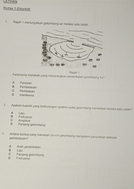 LATIHAN
Kertas 1 (Objektif)
1. Rajah 1 menunjukkan gelombang air melalui satu celah
Rajah 1
Fenomena manakah yang menerangkan perambatan gelombang itu?
A Pantulan
B Pembelauan
C Pembiasan
D Interferens
2. Apakah kuantiti yang berkurangan apabila suatu gelombang merambat melalui satu celah?
A Laju.
B Frekuensi
C Amplitud
D Panjang gelombang
3. Antara berikut,yang manakah ciri-ciri gelombang mengalami perubahan selepas
pembelauan?
A Arah perambatan
B Laju
C Panjang gelombang
D Frekuensi