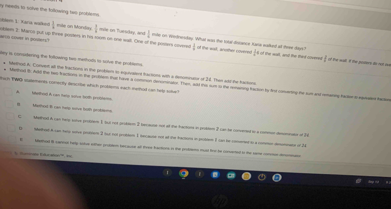 ry needs to solve the following two problems .
oblem 1: Xaria walked  1/8  mile on Monday.  3/8  mile on Tuesday, and  1/6  mile on Wednesday. What was the total distance Xaria walked all three days?
arco cover in posters?
oblem 2: Marco put up three posters in his room on one wall. One of the posters covered  1/9  of the wall, another covered  1/6  6 of the wall, and the third covered  2/9  of the wall. If the posters do not ove
illey is considering the following two methods to solve the problems.
Method A: Convert all the fractions in the problem to equivalent fractions with a denominator of 24. Then add the fractions.
Method B: Add the two fractions in the problem that have a common denominator. Then, add this sum to the remaining fraction by first converting the sum and remaining fraction to equivalent fractions
hich TWO statements correctly describe which problems each method can help solve?
A Method A can help solve both problems
B Method B can help solve both problems.
C Method A can help solve problem 1 but not problem 2 because not all the fractions in problem 2 can be converted to a common denominator of 24
D Method A can help solve problem 2 but not problem 1 because not all the fractions in problem 1 can be converted to a common denominator of 24
E Method B cannot help solve either problem because all three fractions in the problems must first be converted to the same common denominator
illuminate Education™, lnc.
Sep 13