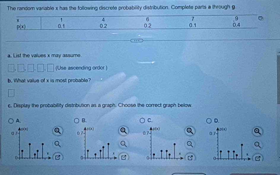 The random variable x has the following discrete probability distribution. Complete parts a through g.
a. List the values x may assume.
(Use ascending order )
b. What value of x is most probable?
2x+1
c. Display the probability distribution as a graph. Choose the correct graph below.
A.
B.
C.
D.
p(x)
0.7
x
P
0