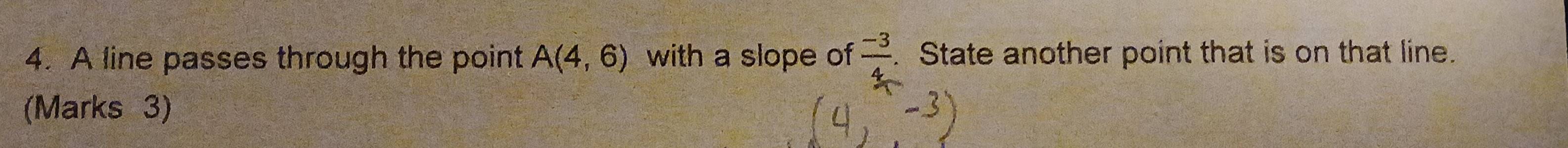 A line passes through the point A(4,6) with a slope of  (-3)/4 . State another point that is on that line. 
(Marks 3)