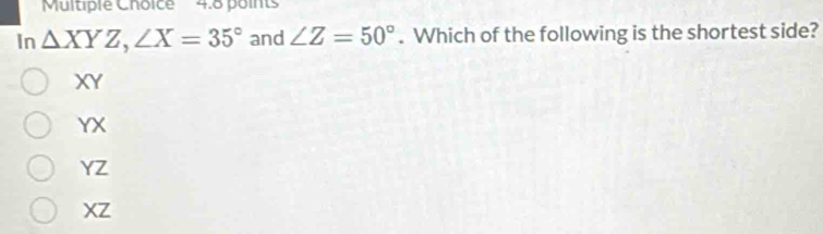 In △ XYZ, ∠ X=35° and ∠ Z=50°. Which of the following is the shortest side?
XY
YX
YZ
XZ