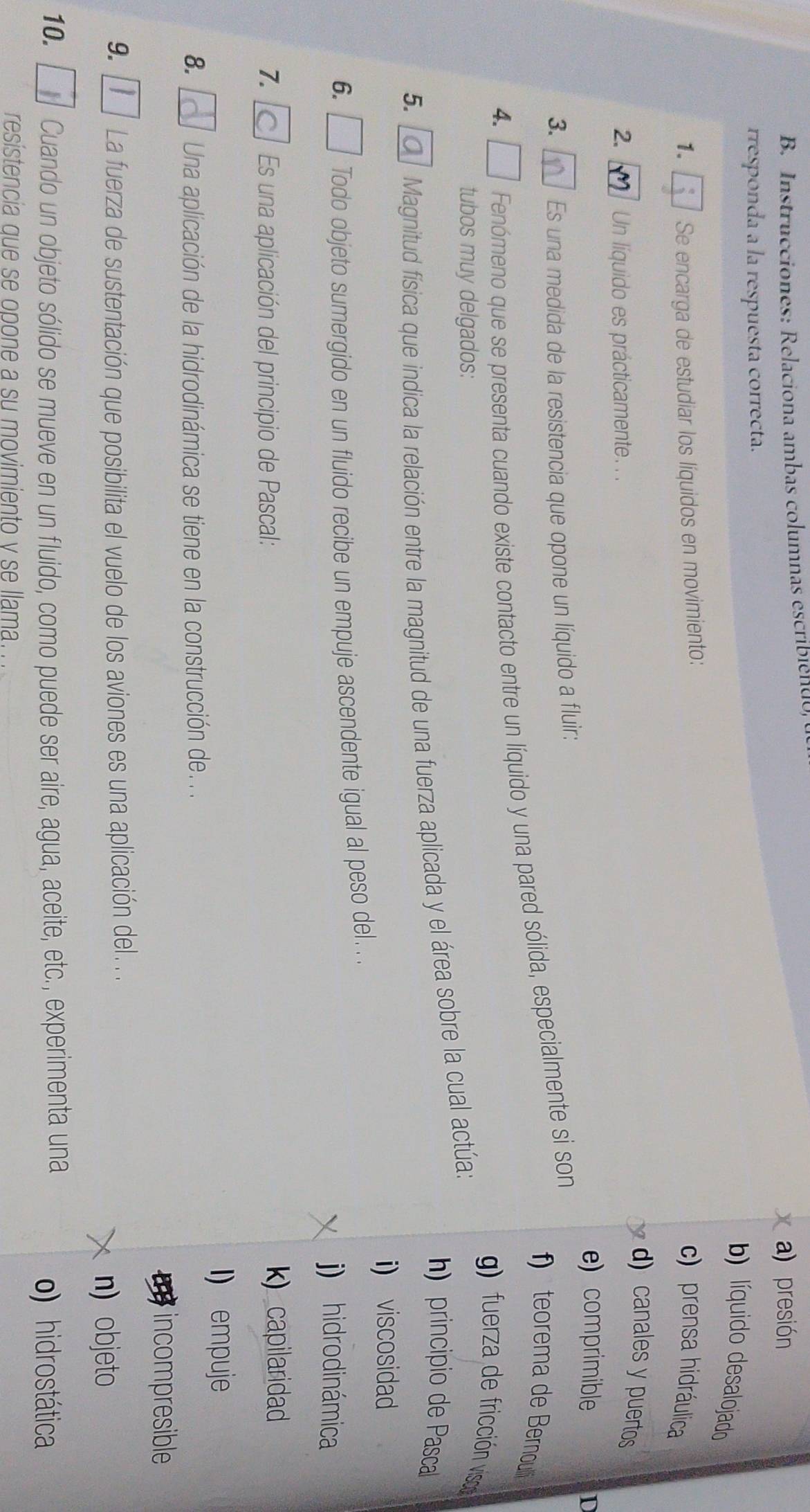 Instrucciones: Relaciona ambas columnas escribiéndo,
a) presión
rresponda a la respuesta correcta.
b) líuido desalojado
1. Se encarga de estudiar los líquidos en movimiento:
c) prensa hidráulica
d) canales y puertos
2. Un líquido es prácticamente. . .
e) comprimible 10
3. Es una medida de la resistencia que opone un líquido a fluir:
f teorema de Bernou d 
4.
Fenómeno que se presenta cuando existe contacto entre un líquido y una pared sólida, especialmente si son
g) fuera de fricción visco 
tubos muy delgados:
h) principio de Pasca
5.
Magnitud física que indica la relación entre la magnitud de una fuerza aplicada y el área sobre la cual actúa:
i) viscosidad
6. Todo objeto sumergido en un fluido recibe un empuje ascendente igual al peso del. . .
j) hidrodinámica
7. Es una aplicación del principio de Pascal: k)capilaridad
I) empuje
8. Una aplicación de la hidrodinámica se tiene en la construcción de. .
incompresible
9. La fuerza de sustentación que posibilita el vuelo de los aviones es una aplicación del . . .
n) objeto
10. Cuando un objeto sólido se mueve en un fluido, como puede ser aire, agua, aceite, etc., experimenta una
o) hidrostática
resistencia que se opone a su movimiento v se llama.. .