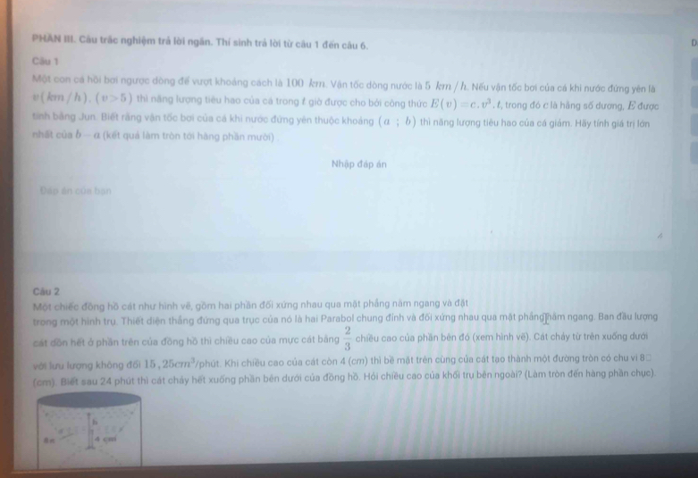 PHAN III. Câu trắc nghiệm trả lời ngắn. Thí sinh trả lời từ câu 1 đến câu 6.
n
Cău 1
Một con cá hồi bơi ngược dòng để vượt khoảng cách là 100 km. Vận tốc dòng nước là 5 km / h. Nếu vận tốc bơi của cá khi nước đứng yên là
v(km/h).(v>5) thì năng lượng tiêu hao của cá trong # giờ được cho bởi công thức E(v)=c.v^3.t 2, trong đó c là hãng số dương, E được
tinh bằng Jun. Biết rằng vận tốc bơi của cá khi nước đứng yên thuộc khoảng (a;b) thì năng lượng tiêu hao của cá giám. Hãy tính giá trị lớn
nhất của b - α (kết quả làm tròn tới hàng phần mười)
Nhập đáp án
Đáp án của bạn
Câu 2
Một chiếc đồng hồ cát như hình vẽ, gồm hai phần đối xứng nhau qua mặt phẳng năm ngang và đặt
trong một hình trụ. Thiết diện thắng đứng qua trục của nó là hai Parabol chung đỉnh và đối xứng nhau qua mặt phầng hầm ngang. Ban đầu lượng
cát dồn hết ở phần trên của đồng hồ thì chiều cao của mực cát bằng  2/3  chiều cao của phần bên đó (xem hình vẽ). Cát chảy từ trên xuống dưới
với lưu lượng không đối 15,25cm^3 /phút. Khi chiều cao của cát còn 4 (cm) thì bề mặt trên cùng của cát tạo thành một đường tròn có chu vi 8□
(cm). Biết sau 24 phút thì cát chảy hết xuống phần bên dưới của đồng hồ. Hỏi chiều cao của khối trụ bên ngoài? (Làm tròn đến hàng phần chục).