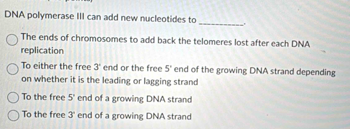 DNA polymerase III can add new nucleotides to _.
The ends of chromosomes to add back the telomeres lost after each DNA
replication
To either the free 3' end or the free 5' end of the growing DNA strand depending
on whether it is the leading or lagging strand
To the free 5' end of a growing DNA strand
To the free 3' end of a growing DNA strand