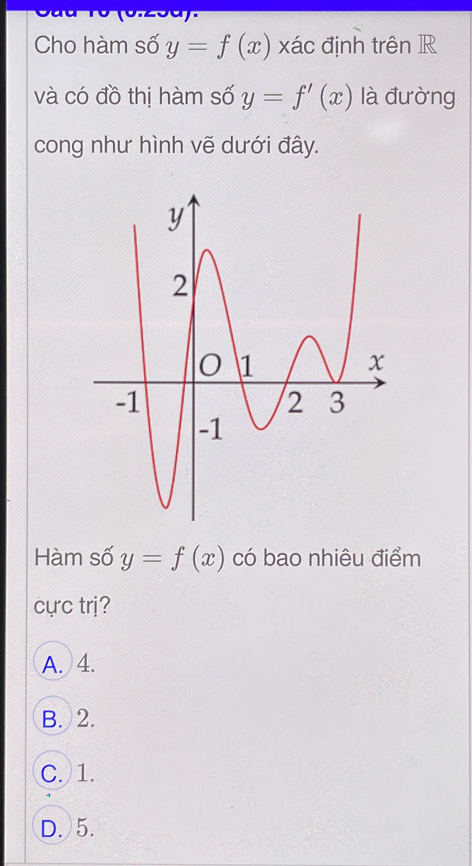 Cho hàm số y=f(x) xác định trên R
và có đồ thị hàm số y=f'(x) là đường
cong như hình vẽ dưới đây.
Hàm số y=f(x) có bao nhiêu điểm
cực trị?
A. 4.
B. 2.
C. 1.
D. 5.