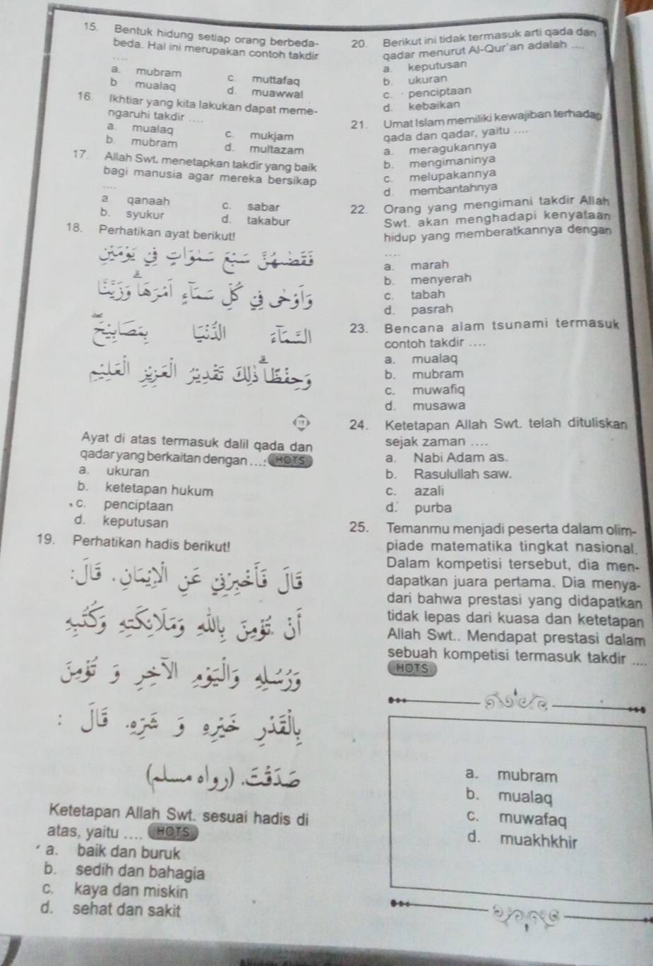 Bentuk hidung setlap orang berbeda- 20. Berikut ini tidak termasuk arti qada dan
beda. Hal ini merupakan contoh takdir qadar menurut Al-Qur'an adalah
a. keputusan
a. mubram c. muttafaq
b ukuran
b mualaq d. muawwal
c. penciptaan
16. Ikhtiar yang kita lakukan dapat meme-
d. kebaikan
ngaruhi takdir
21. Umat Islam memiliki kewajiban terhaday
a mualaq c mukjam qada dan qadar, yaitu ....
b. mubram d. multazam
a. meragukannya
17. Allah Swt. menetapkan takdir yang baik b. mengimaninya
bagi manusia agar mereka bersikap c. melupakannya
d. membantahnya
a qanaah c. sabar 22. Orang yang mengimani takdir Allah
b. syukur d. takabur Swt akan menghadapi kenyataan
18. Perhatikan ayat berikut! hidup yang memberatkannya dengan
jo
a. marah
b. menyerah
à
c. tabah
d. pasrah
23. Bencana alam tsunami termasuk
contoh takdir ....
a, mualaq
b. mubram
c. muwafiq
d. musawa
24. Ketetapan Allah Swt. telah dituliskan
Ayat di atas termasuk dalil qada dan sejak zaman ....
qadar yang berkaitan dengan .. .: HOTS a. Nabi Adam as.
a. ukuran b. Rasulullah saw.
b. ketetapan hukum c. azali
c. penciptaan d. purba
d. keputusan 25. Temanmu menjadi peserta dalam olim-
19. Perhatikan hadis berikut! piade matematika tingkat nasional.
Dalam kompetisi tersebut, dia men-
je N  e e dapatkan juara pertama. Dia menya-
dari bahwa prestasi yang didapatkan
tidak lepas dari kuasa dan ketetapan
Allah Swt.. Mendapat prestasi dalam
sebuah kompetisi termasuk takdir ....
HOTS
:já ajé 5 ajá jiái
a. mubram
(auu olgg) .Eśí b. mualaq
Ketetapan Allah Swt. sesuai hadis di
c. muwafaq
atas, yaitu .... CHOTS
d. muakhkhir
a. baik dan buruk
b. sedíh dan bahagia
c. kaya dan miskin
d. sehat dan sakit