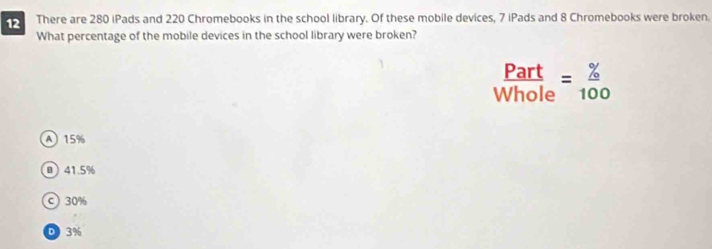 There are 280 iPads and 220 Chromebooks in the school library. Of these mobile devices, 7 iPads and 8 Chromebooks were broken.
What percentage of the mobile devices in the school library were broken?
 Part/Whole = % /100 
A 15%
@ 41.5%
c) 30%
D 3%