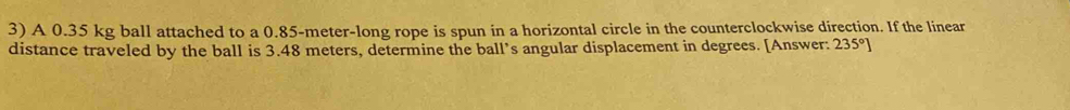 A 0.35 kg ball attached to a 0.85-meter -long rope is spun in a horizontal circle in the counterclockwise direction. If the linear 
distance traveled by the ball is 3.48 meters, determine the ball’s angular displacement in degrees. [Answer: 235°]