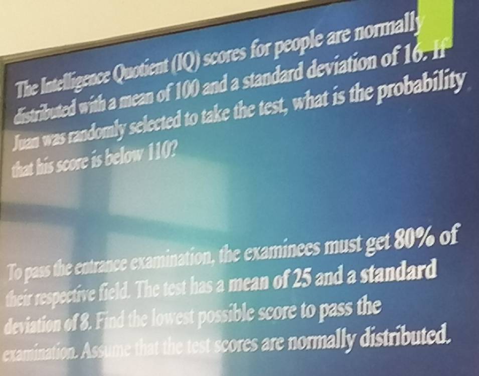 The Intelligence Quotient (IQ) scores for people are normall 
distributed with a mean of 100 and a standard deviation of 1 1x
Juan was randomly selected to take the test, what is the probability 
that his score is below 110? 
To pass the entrance examination, the examinees must get 80% of 
their respective field. The test has a mean of 25 and a standard 
deviation of 8. Find the lowest possible score to pass the 
examination. Assume that the test scores are normally distributed.