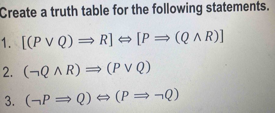 Create a truth table for the following statements. 
1. [(Pvee Q)Rightarrow R]Leftrightarrow [PRightarrow (Qwedge R)]
2. (neg Qwedge R)Rightarrow (Pvee Q)
3. (neg PRightarrow Q)Leftrightarrow (PRightarrow neg Q)