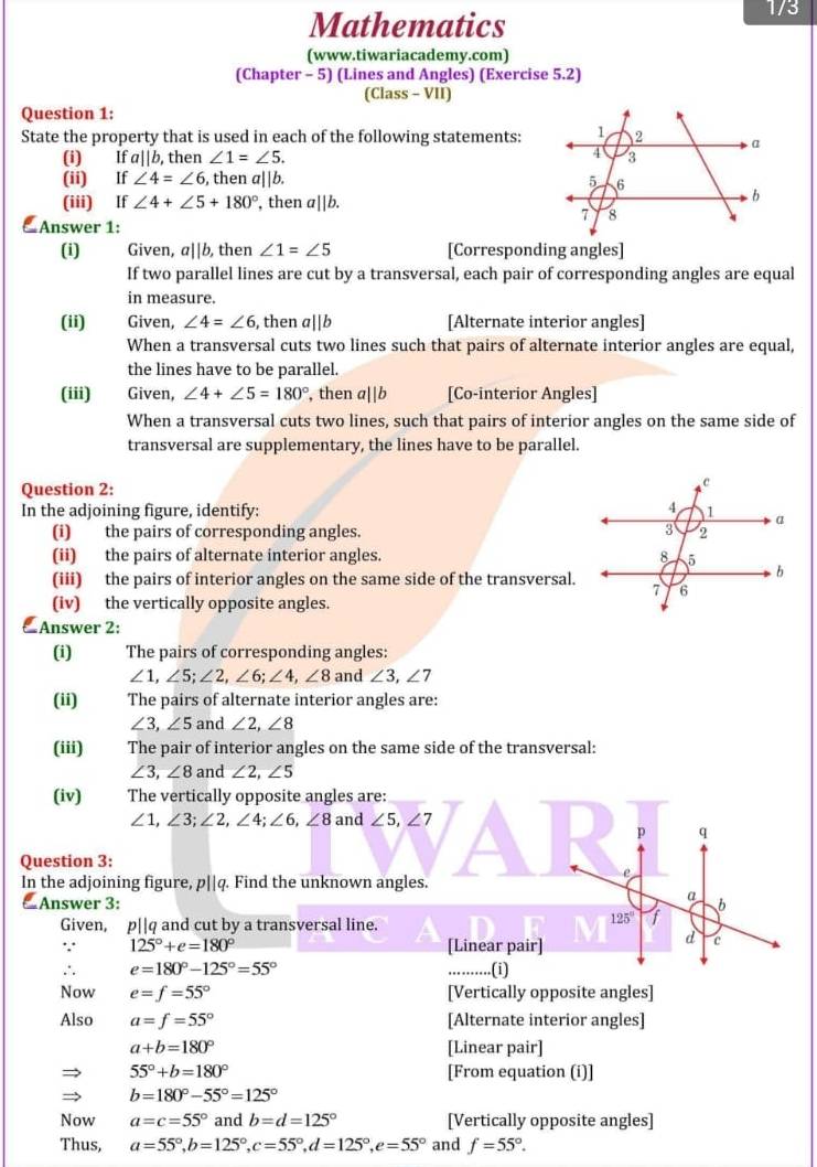 Mathematics
1/3
(www.tiwariacademy.com)
(Chapter - 5) (Lines and Angles) (Exercise 5.2)
(Class - VII)
Question 1:
State the property that is used in each of the following statements:
(i) Ifa||b , then ∠ 1=∠ 5.
(ii) If ∠ 4=∠ 6 , then a||b. 
(iii) If ∠ 4+∠ 5+180° , then a||b.
 Answer 1:
(i) Given, a||b, then ∠ 1=∠ 5 [Corresponding angles]
If two parallel lines are cut by a transversal, each pair of corresponding angles are equal
in measure.
(ii) Given, ∠ 4=∠ 6 , then a||b [Alternate interior angles]
When a transversal cuts two lines such that pairs of alternate interior angles are equal,
the lines have to be parallel.
(iii) Given, ∠ 4+∠ 5=180° , then a||b [Co-interior Angles]
When a transversal cuts two lines, such that pairs of interior angles on the same side of
transversal are supplementary, the lines have to be parallel.
Question 2: 
In the adjoining figure, identify: 
(i) the pairs of corresponding angles. 
(ii) the pairs of alternate interior angles. 
(iii) the pairs of interior angles on the same side of the transversal.
(iv) the vertically opposite angles.
 Answer 2:
(i) The pairs of corresponding angles:
∠ 1,∠ 5;∠ 2,∠ 6;∠ 4,∠ 8 and ∠ 3,∠ 7
(ii) The pairs of alternate interior angles are:
∠ 3,∠ 5 and ∠ 2,∠ 8
(iii) The pair of interior angles on the same side of the transversal:
∠ 3,∠ 8 and ∠ 2,∠ 5
(iv) The vertically opposite angles are:
∠ 1,∠ 3;∠ 2,∠ 4;∠ 6,∠ 8 and ∠ 5,∠ 7
p q
Question 3:
In the adjoining figure, p||q. Find the unknown angles.
e
a b
△ Answer 3: 125° f
Given, p||q and cut by a transversal line.
. 125°+e=180° [Linear pair]
d c
∴ e=180°-125°=55°..(i)
Now e=f=55° [Vertically opposite angles]
Also a=f=55° [Alternate interior angles]
a+b=180° [Linear pair]
55°+b=180° [From equation (i)]
b=180°-55°=125°
Now a=c=55° and b=d=125° [Vertically opposite angles]
Thus, a=55°,b=125°,c=55°,d=125°,e=55° and f=55°.