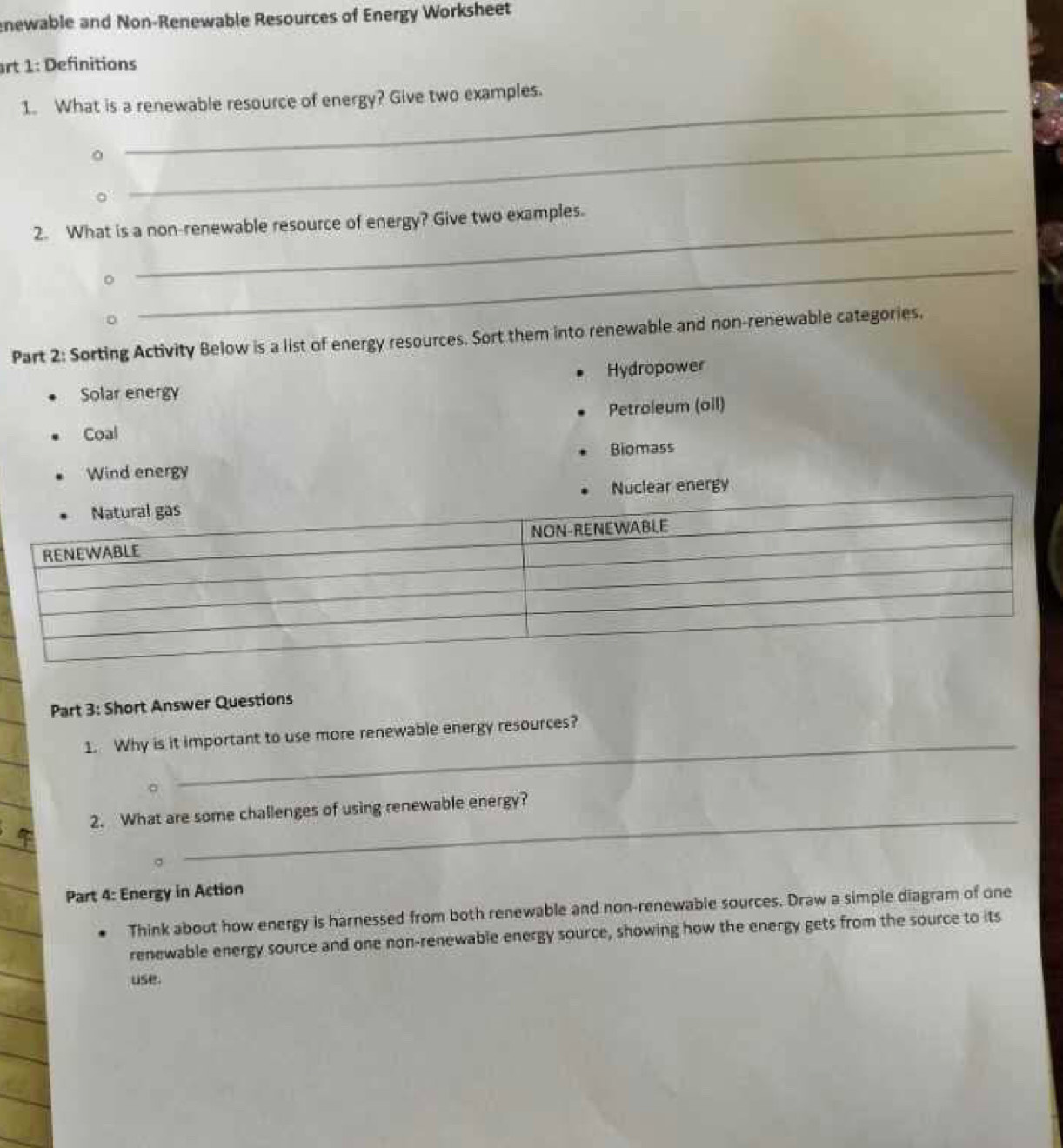 newable and Non-Renewable Resources of Energy Worksheet 
rt 1: Definitions 
1. What is a renewable resource of energy? Give two examples. 
。 
_ 
_ 
2. What is a non-renewable resource of energy? Give two examples. 
。 
_ 
Part 2: Sorting Activity Below is a list of energy resources. Sort them into renewable and non-renewable categories. 
Solar energy Hydropower 
Coal Petroleum (oil) 
Biomass 
Wind energy 
Nuclear energy 
Part 3: Short Answer Questions 
_ 
1. Why is it important to use more renewable energy resources? 
2. What are some challenges of using renewable energy? 
Part 4: Energy in Action 
Think about how energy is harnessed from both renewable and non-renewable sources. Draw a simple diagram of one 
renewable energy source and one non-renewable energy source, showing how the energy gets from the source to its 
use.
