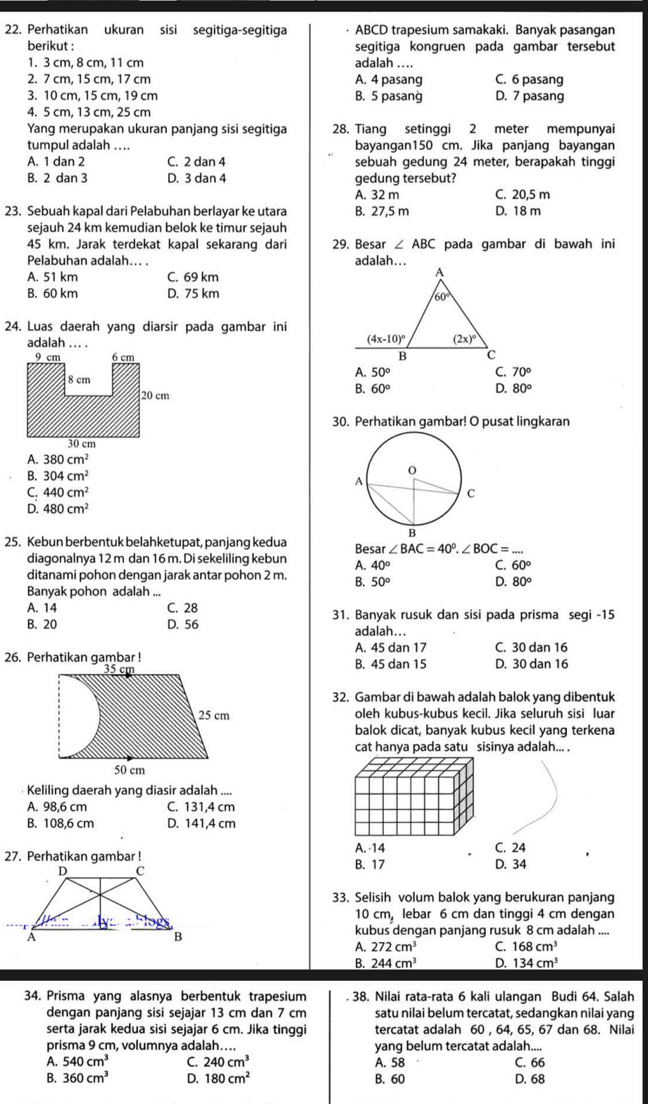 Perhatikan ukuran sisi segitiga-segitiga ABCD trapesium samakaki. Banyak pasangan
berikut : segitiga kongruen pada gambar tersebut
1. 3 cm, 8 cm, 11 cm adalah ....
2. 7 cm, 15 cm, 17 cm A. 4 pasang C. 6 pasang
3. 10 cm, 15 cm, 19 cm B. 5 pasang D. 7 pasang
4. 5 cm, 13 cm, 25 cm
Yang merupakan ukuran panjang sisi segitiga 28. Tiang setinggi 2 meter mempunyai
tumpul adalah .... bayangan150 cm. Jika panjang bayangan
A. 1 dan 2 C. 2 dan 4 sebuah gedung 24 meter, berapakah tinggi
B. 2 dan 3 D. 3 dan 4 gedung tersebut?
A. 32 m C. 20,5 m
23. Sebuah kapal dari Pelabuhan berlayar ke utara B. 27,5 m D. 18 m
sejauh 24 km kemudian belok ke timur sejauh
45 km. Jarak terdekat kapal sekarang dari 29. Besar ∠ ABC pada gambar di bawah ini
Pelabuhan adalah... . adalah...
A. 51 km C. 69 km
B. 60 km D. 75 km
24. Luas daerah yang diarsir pada gambar ini
adalah ... .

A. 50°
C. 70°
B. 60°
D. 80°
30. Perhatikan gambar! O pusat lingkaran
A. 380cm^2
B. 304cm^2
C. 440cm^2
D. 480cm^2
25. Kebun berbentuk belahketupat, panjang kedua Besar ∠ BAC=40°.∠ BOC= _
diagonalnya 12 m dan 16 m. Di sekeliling kebun A. 40° C. 60°
ditanami pohon dengan jarak antar pohon 2 m. B. 50°
D. 80°
Banyak pohon adalah ...
A. 14 C. 28
31. Banyak rusuk dan sisi pada prisma segi -15
B. 20 D. 56 adalah...
A. 45 dan 17 C. 30 dan 16
26. Perhatikan gambar ! B. 45 dan 15 D. 30 dan 16
32. Gambar di bawah adalah balok yang dibentuk
oleh kubus-kubus kecil. Jika seluruh sisi luar
balok dicat, banyak kubus kecil yang terkena
cat hanya pada satu sisinya adalah... .
Keliling daerah yang diasir adalah ....
A. 98,6 cm C. 131,4 cm
B. 108,6 cm D. 141,4 cm
27. Perhatikan gambar ! A. -14
C. 24
B. 17 D. 34
33. Selisih volum balok yang berukuran panjang
0cm, lebar 6 cm dan tinggi 4 cm dengan
kubus dengan panjang rusuk 8 cm adalah ....
A. 272cm^3 C. 168cm^3
B. 244cm^3 D. 134cm^3
34. Prisma yang alasnya berbentuk trapesium . 38. Nilai rata-rata 6 kali ulangan Budi 64. Salah
dengan panjang sisi sejajar 13 cm dan 7 cm satu nilai belum tercatat, sedangkan nilai yang
serta jarak kedua sisi sejajar 6 cm. Jika tinggi tercatat adalah 60 , 64, 65, 67 dan 68. Nilai
prisma 9 cm, volumnya adalah…... yang belum tercatat adalah....
A. 540cm^3 C. 240cm^3 A. 58 C. 66
B. 360cm^3 D. 180cm^2 B. 60 D. 68