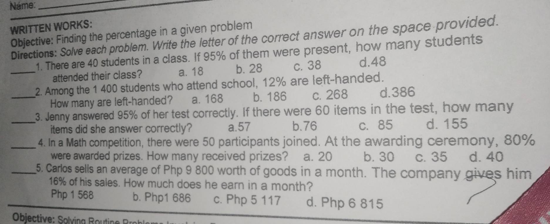 Náme:_
WRITTEN WORKS:
Objective: Finding the percentage in a given problem
Directions: Solve each problem. Write the letter of the correct answer on the space provided.
1. There are 40 students in a class. If 95% of them were present, how many students
b. 28
_attended their class? a. 18 c. 38
d. 48
2. Among the 1 400 students who attend school, 12% are left-handed.
_How many are left-handed? a. 168 b. 186 c. 268 d. 386
_3. Jenny answered 95% of her test correctly. If there were 60 items in the test, how many
b. 76
items did she answer correctly? a. 57 c. 85 d. 155
_4. In a Math competition, there were 50 participants joined. At the awarding ceremony, 80%
were awarded prizes. How many received prizes? a. 20 b. 30 c. 35 d. 40
_5. Carlos sells an average of Php 9 800 worth of goods in a month. The company gives him
16% of his sales. How much does he earn in a month?
Php 1 568 b. Php1 686 c. Php 5 117 d. Php 6 815
Objective: Solving Routine Roh