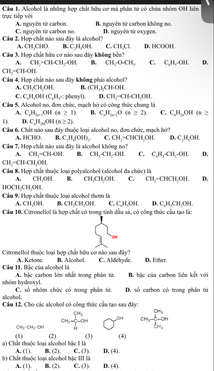 Alcohol là những hợp chất hữu cơ mà phân tử có chứa nhóm OH liên
trực tiếp với
A. nguyên tử carbon. B. nguyên tử carbon không no.
C. nguyên tử carbon no. D. nguyên tử oxygen.
Câu 2. Hợp chất nào sau đây là alcohol?
A. CH_3CHO. B. C_2H_5OH. C. CH_3Cl. D. HCOOH.
Câu 3. Hợp chất hữu cơ nào sau đây không bền?
A. CH_2=CH-CH_2-OH. B. CH_3-O-CH_3. C. C_6H_5-OH. D.
CH_2=CH-OH.
Câu 4. Hợp chất nào sau đây không phải alcohol?
A. CH_3CH_2OH. B. (CH_3)_2CH-OH.
C. C_6H_5OH(C_6H_5- : phenyl). D. CH_2=CH-CH_2OH.
Câu 5. Alcohol no, đơn chức, mạch hở có công thức chung là
A. C_nH_2n+1OH(n≥ 1). B. C_nH_2n+2O(n≥ 2). C. C_nH_2nOH(n≥
1). D. C_nH_2MOH(n≥ 2).
Câu 6. Chất nào sau đây thuộc loại alcohol no, đơn chức, mạch hở?
A. HCHO. B. C_2H_4(OH)_2. C. CH_2=CHCH_2OH. D. C_2H_5OH.
Câu 7. Hợp chất nào sau đây là alcohol không no?
A. CH_2=CH-OH. B. CH_3-CH_2-OH. C. C_6H_5-CH_2-OH. D.
CH_2=CH-CH_2OH.
Câu 8. Hợp chất thuộc loại polyalcohol (alcohol đa chức) là
A. CH₃OH. B. CH_3CH_2OH. C. CH_2=CHCH_2OH. D.
HOCH_2CH_2OH.
Câu 9. Hợp chất thuộc loại alcohol thơm là
A. CH_3OH. B. CH_3CH_2OH. C. C_6H_5OH. D. C_6H_5CH_2OH.
Câu 10. Citronellol là hợp chất có trong tinh dầu sả, có công thức cấu tạo là:
OH
Citronellol thuộc loại hợp chất hữu cơ nào sau đây?
A. Ketone. B. Alcohol. C. Aldehyde. D. Ether.
Câu 11. Bậc của alcohol là
A. bậc carbon lớn nhất trong phân tử. B. bậc của carbon liên kết với
nhóm hydroxyl.
C. Shat O nhóm chức có trong phân tử. D. shat O carbon có trong phân tử
alcohol.
Câu 12. Cho các alcohol có công thức cấu tạo sau đây:
CH_3-CH_2-OH CH_3-beginarrayr CH_3 CHendarray Y^(OH) CH_3-CH_3
(1) (2) (3) (4)
a) Chất thuộc loại alcohol bậc I là
A. (1). B. (2). C. (3). D. (4).
b) Chất thuộc loại alcohol bậc III là
A. (1). B. (2). C. (3). D. (4).