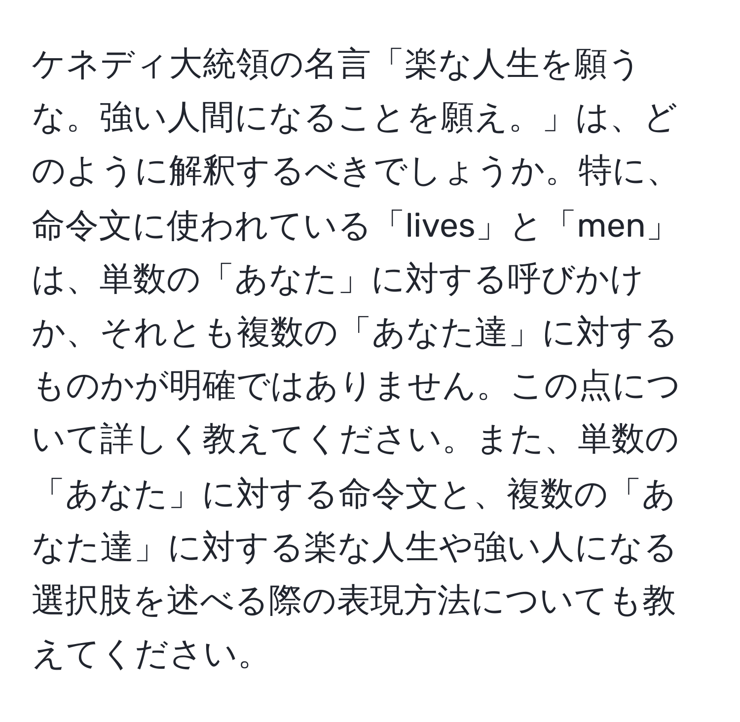 ケネディ大統領の名言「楽な人生を願うな。強い人間になることを願え。」は、どのように解釈するべきでしょうか。特に、命令文に使われている「lives」と「men」は、単数の「あなた」に対する呼びかけか、それとも複数の「あなた達」に対するものかが明確ではありません。この点について詳しく教えてください。また、単数の「あなた」に対する命令文と、複数の「あなた達」に対する楽な人生や強い人になる選択肢を述べる際の表現方法についても教えてください。