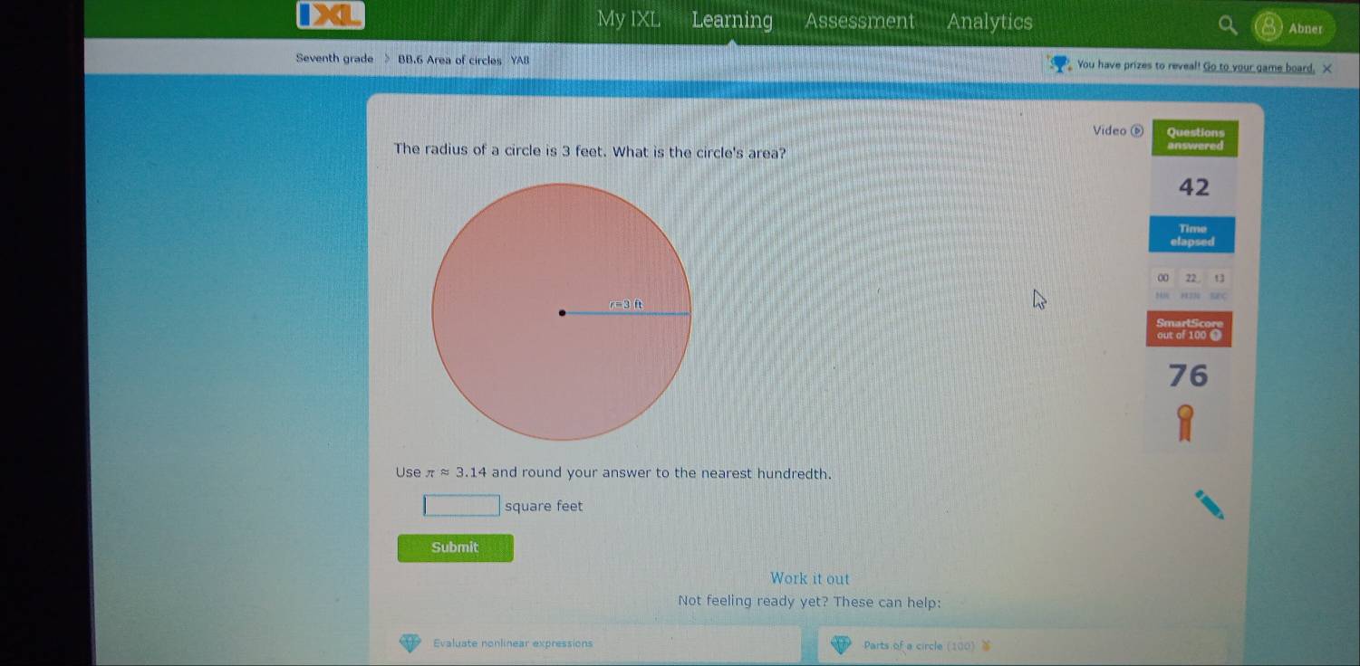 IXL My IXL Learning Assessment Analytics Abner
Seventh grade > BB.6 Area of circles YA8  You have prizes to reveal! Go to your game board, X
Video é Questions
The radius of a circle is 3 feet. What is the circle's area?
42
Time
elapsed
22
Banc
out of 100 O
76
Use π approx 3.14 and round your answer to the nearest hundredth.
square feet
Submit
Work it out
Not feeling ready yet? These can help:
Evaluate nonlinear expressions Parts of a circle (100)