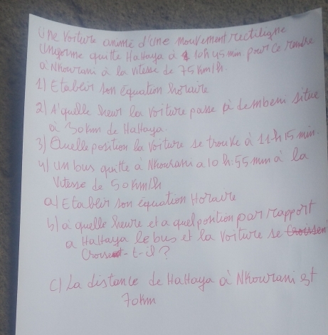 "ne Voiture anme dane Mouvument actiligne 
(Wragetme quitte Halloya a loh us min pout Co runde 
a Mhow com a Ra viteie do 45 Yum18 
1) Etalait han equaltin Bhlo 
21A qule Shean Do Voitone pane pi demben situe 
ai owm de Haltaya 
3 Quell perition Da Voiture i thouke d uhis min 
y/ un bus quutte a louhama 10 Bh 55 mama la 
Vutere do SoYum 
alEtaBein Non equation Holaot 
bla quelle Boune et a guelpention pon) tappoit 
a Halraya Rebuser Ra Voituce be 
Couunt-t-Ù? 
cl La distence de Halloya a Mhowrami st 
Jolm