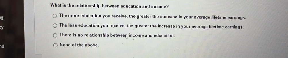 What is the relationship between education and income?
g
The more education you receive, the greater the increase in your average lifetime earnings.
cy
The less education you receive, the greater the increase in your average lifetime earnings.
There is no relationship between income and education.
nd
None of the above.