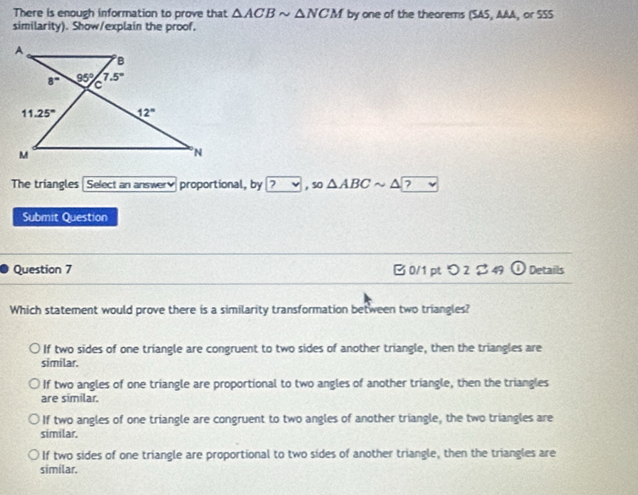 There is enough information to prove that △ ACBsim △ NCM by one of the theorems (SAS, AAA, or SSS
similarity). Show/explain the proof.
The triangles  Select an answer proportional, by ?v , so △ ABCsim △ ?
Submit Question
Question 7 B 0/1 pt つ 2 % 49 overline overline 2 Details
Which statement would prove there is a similarity transformation between two triangles?
If two sides of one triangle are congruent to two sides of another triangle, then the triangles are
similar.
If two angles of one triangle are proportional to two angles of another triangle, then the triangles
are similar.
If two angles of one triangle are congruent to two angles of another triangle, the two triangles are
similar.
If two sides of one triangle are proportional to two sides of another triangle, then the triangles are
similar.