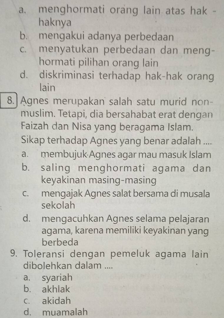 a. menghormati orang lain atas hak -
haknya
b. mengakui adanya perbedaan
c. menyatukan perbedaan dan meng-
hormati pilihan orang lain
d. diskriminasi terhadap hak-hak orang
lain
8. Agnes merupakan' salah satu murid non-
muslim. Tetapi, dia bersahabat erat dengan
Faizah dan Nisa yang beragama Islam.
Sikap terhadap Agnes yang benar adalah ....
a. membujuk Agnes agar mau masuk Islam
b. saling menghormati agama dan
keyakinan masing-masing
c. mengajak Agnes salat bersama di musala
sekolah
d. mengacuhkan Agnes selama pelajaran
agama, karena memiliki keyakinan yang
berbeda
9. Toleransi dengan pemeluk agama lain
dibolehkan dalam ....
a. syariah
b. akhlak
c. akidah
d. muamalah