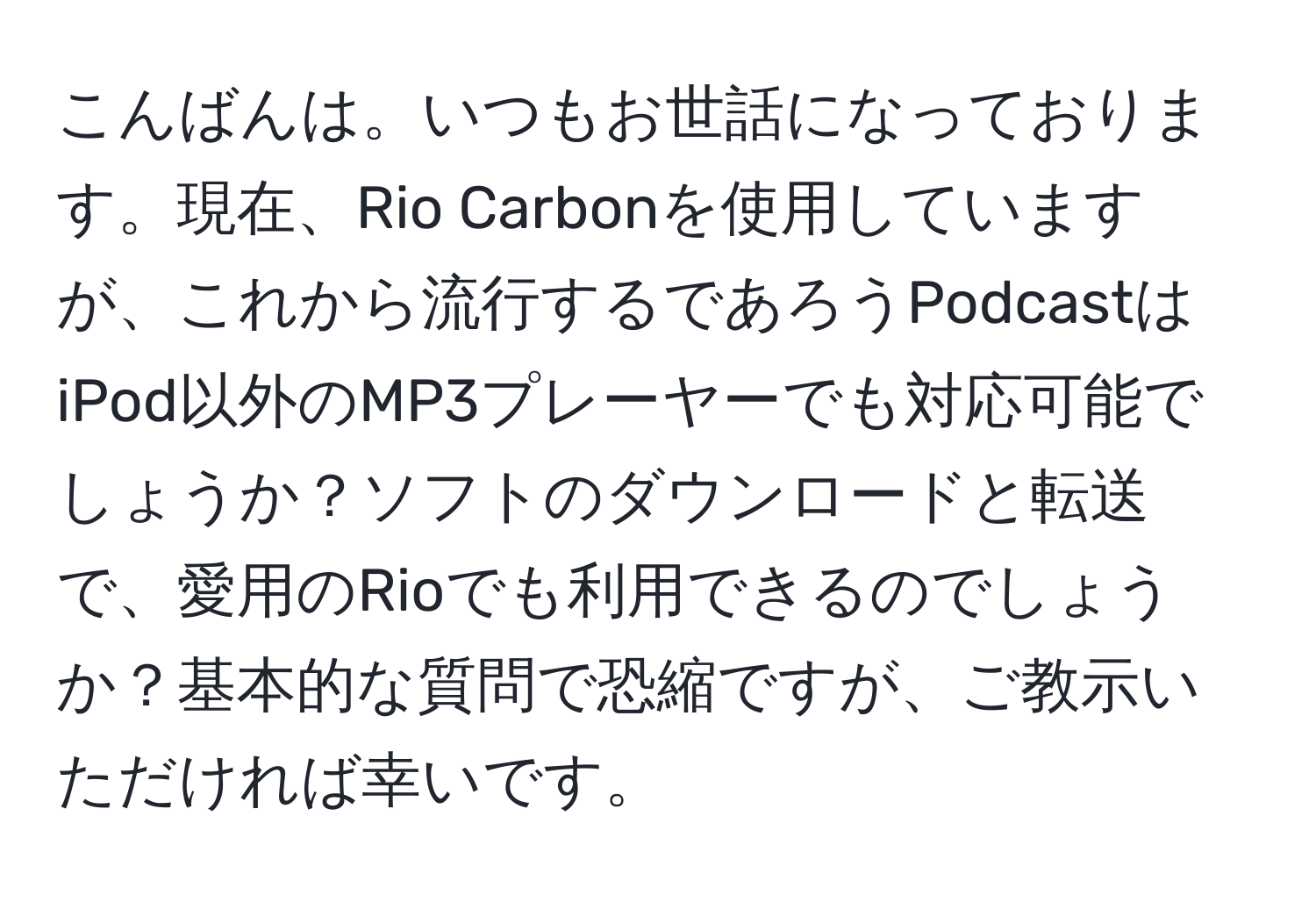 こんばんは。いつもお世話になっております。現在、Rio Carbonを使用していますが、これから流行するであろうPodcastはiPod以外のMP3プレーヤーでも対応可能でしょうか？ソフトのダウンロードと転送で、愛用のRioでも利用できるのでしょうか？基本的な質問で恐縮ですが、ご教示いただければ幸いです。