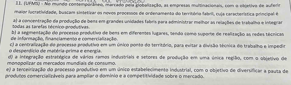 (UFMS) - No mundo contemporâneo, marcado pela globalização, as empresas multinacionais, com o objetivo de auferir
maior lucratividade, buscam sintetizar os novos processos de ordenamento do território fabril, cuja característica principal é
a) a concentração da produção de bens em grandes unidades fabris para administrar melhor as relações de trabalho e integrar
todas as tarefas técnico-produtivas.
b) a segmentação do processo produtivo de bens em diferentes lugares, tendo como suporte de realização as redes técnicas
de informação, financiamento e comercialização.
c) a centralização do processo produtivo em um único ponto do território, para evitar a divisão técnica do trabalho e impedir
o desperdício de matéria-prima e energia.
d) a integração estratégica de vários ramos industriais e setores de produção em uma única região, com o objetivo de
monopolizar os mercados mundiais de consumo.
e) a terceirização do processo produtivo em um único estabelecimento industrial, com o objetivo de diversificar a pauta de
produtos comercializáveis para ampliar o domínio e a competitividade sobre o mercado.